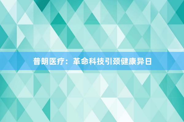 普朗医疗：革命科技引颈健康异日